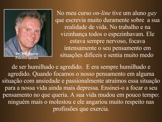 Dr. Bill Harris Psicoterapeuta No meu curso  on-line  tive um aluno  gay   que escrevia muito duramente sobre  a sua realidade de vida. No trabalho e na vizinhança todos o espezinhavam. Ele estava sempre nervoso, focava intensamente o seu pensamento em   situações difíceis   e sentia muito medo   de ser humilhado e agredido.  E era sempre   humilhado e agredido.   Quando focamos o nosso pensamento em alguma situação com ansiedade e passionalmente atraímos essa situação para a nossa vida ainda mais depressa. Ensinei-o a focar o seu pensamento no que queria. A sua vida mudou em pouco tempo: ninguém mais o molestou e ele angariou muito respeito nas profissões que exercia . 