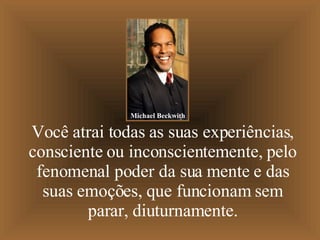 Você atrai todas as suas experiências, consciente ou inconscientemente, pelo fenomenal poder da sua mente e das suas emoções, que funcionam sem parar, diuturnamente. Michael Beckwith 