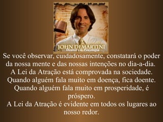 Se você observar, cuidadosamente, constatará o poder da nossa mente e das nossas intenções no dia-a-dia.  A Lei da Atração está comprovada na sociedade. Quando alguém fala muito em doença, fica doente. Quando alguém fala muito em prosperidade, é próspero. A Lei da Atração é evidente em todos os lugares ao nosso redor. Doutor em Psicologia 