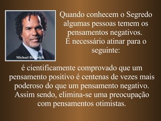 Quando conhecem o Segredo algumas pessoas temem os pensamentos negativos.  É necessário atinar para o seguinte: é cientificamente comprovado que um pensamento positivo é centenas de vezes mais poderoso do que um pensamento negativo. Assim sendo, elimina-se uma preocupação com pensamentos otimistas. Michael Beckwith 