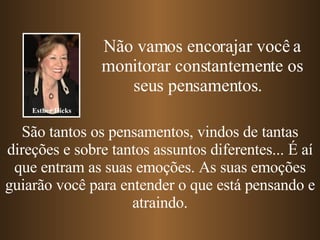 Não vamos encorajar você a monitorar constantemente os seus pensamentos.  São tantos os pensamentos, vindos de tantas direções e sobre tantos assuntos diferentes... É aí que entram as suas emoções. As suas emoções guiarão você para entender o que está pensando e atraindo. Esther Hicks 