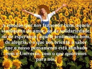 A emoção que nos faz sentir bem, aquele sentimento de amor, ou de solidariedade, ou de esperança, aquele sentimento bom, de alegria, é o que nos orienta a saber que o nosso pensamento está alinhado com o Universo, com o que queremos para nós. 