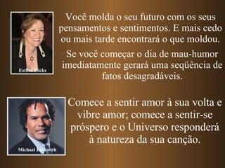 Você molda o seu futuro com os seus pensamentos e sentimentos. E mais cedo ou mais tarde encontrará o que moldou. Se você começar o dia de mau-humor imediatamente gerará uma seqüência de fatos desagradáveis. Comece a sentir amor à sua volta e vibre amor; comece a sentir-se próspero e o Universo responderá à natureza da sua canção. Esther Hicks Michael Beckwith 