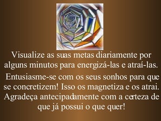 Entusiasme-se com os seus sonhos para que se concretizem! Isso os magnetiza e os atrai. Agradeça antecipadamente com a certeza de que já possui o que quer! Visualize as suas metas diariamente por alguns minutos para energizá-las e atraí-las. 