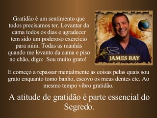 E começo a repassar mentalmente as coisas pelas quais sou grato enquanto tomo banho, escovo os meus dentes   etc. Ao mesmo tempo vibro gratidão. Gratidão é um sentimento que todos precisamos ter. Levantar da cama todos os dias e agradecer tem sido um poderoso exercício para mim. Todas as manhãs quando me levanto da cama e piso no chão, digo:  Sou muito grato!  A atitude de gratidão é parte essencial do Segredo. 