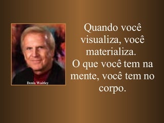 Quando você visualiza, você materializa.   O que você tem na mente, você tem no corpo. Denis Waitley 