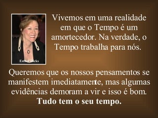 Vivemos em uma realidade em que o Tempo é um amortecedor. Na verdade, o Tempo trabalha para nós.   Queremos que os nossos pensamentos se manifestem imediatamente, mas algumas evidências demoram a vir e isso é bom. Tudo tem o seu tempo. Esther Hicks 