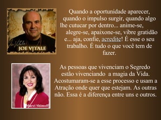 Quando a oportunidade aparecer, quando o impulso surgir, quando algo lhe cutucar por dentro... anime-se,  alegre-se, apaixone-se, vibre gratidão e... aja, confie,  acredite ! É esse o seu trabalho. É tudo o que você tem de fazer. As pessoas que vivenciam o Segredo  estão vivenciando  a magia da Vida. Acostumaram-se a esse processo e usam a Atração onde quer que estejam. As outras não. Essa é a diferença entre uns e outros. Marci Shimoff 