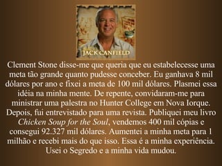 Clement Stone disse-me que queria que eu estabelecesse uma meta tão grande quanto pudesse conceber. Eu ganhava 8 mil dólares por ano e fixei a meta de 100 mil dólares. Plasmei essa idéia na minha mente. De repente, convidaram-me para ministrar uma palestra no Hunter College em Nova Iorque. Depois, fui entrevistado para uma revista. Publiquei meu livro  Chicken Soup for the Soul , vendemos 400 mil cópias e consegui 92.327 mil dólares. Aumentei a minha meta para 1 milhão e recebi mais do que isso. Essa é a minha experiência. Usei o Segredo e a minha vida mudou. 