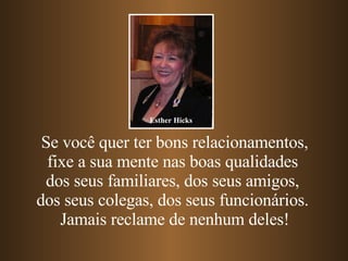 Se você quer ter bons relacionamentos, fixe a sua mente nas boas qualidades  dos seus familiares, dos seus amigos,  dos seus colegas, dos seus funcionários.  Jamais reclame de nenhum deles! Esther Hicks 