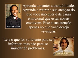 Aprenda a manter a tranqüilidade. Aprenda   a retirar a sua atenção do que você não quer e da carga emocional que essas coisas envolvem. Fixe a sua atenção apenas no que você deseja vivenciar. Leia o que for suficiente para se informar, mas não para se inundar de problemas. Michael Beckwith 