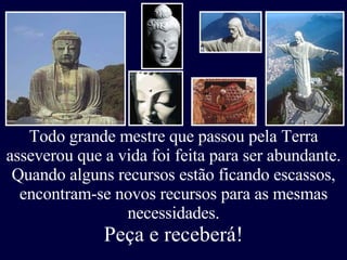 Todo grande mestre que passou pela Terra asseverou que a vida foi feita para ser abundante. Quando alguns recursos estão ficando escassos, encontram-se novos recursos para as mesmas necessidades. Peça e receberá! 