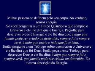 Muitas pessoas se definem pelo seu corpo. Na verdade, somos energia.  Se você perguntar a um Físico Quântico o que compõe o Universo e ele lhe dirá que é Energia. Peça-lhe para descrever o que é Energia e ele lhe dirá que:  é algo que jamais pode ser criado ou destruído, sempre foi e sempre será, é tudo que existe e tudo que já existiu .  Então pergunte a um Teólogo sobre quem criou o Universo e ele lhe dirá que foi Deus. Então peça a esse Teólogo para descrever Deus e ele lhe dirá:  é algo que sempre foi e sempre será, que jamais pode ser criado ou destruído . É a mesma descrição da Energia.  