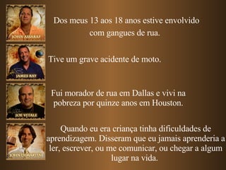 Dos meus 13 aos 18 anos estive envolvido com gangues de rua.   Tive um grave acidente de moto. Fui morador de rua em Dallas e vivi na pobreza por quinze anos em Houston. Quando eu era criança tinha dificuldades de aprendizagem. Disseram que eu jamais aprenderia a ler, escrever, ou me comunicar, ou chegar a algum lugar na vida.  