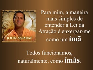 Para mim, a maneira mais simples de entender a Lei da Atração é enxergar-me como um  ímã . Todos funcionamos, naturalmente, como  ímãs . 