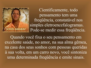 Cientificamente, todo pensamento tem uma freqüência, constatável nos simples eletroencefalogramas.  Pode-se medir essa freqüência.  Quando você fixa o seu pensamento em excelente saúde,   no amor, na sua alma gêmea, na casa dos seus sonhos com pessoas queridas à sua volta,   em um carro novo,   você sintoniza uma determinada freqüência e emite sinais. 