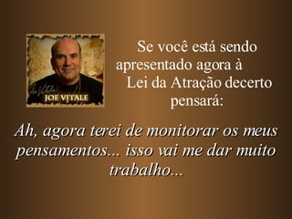 Se você está sendo apresentado agora à  Lei da Atração decerto pensará: Ah, agora terei de monitorar os meus pensamentos... isso vai me dar muito trabalho... 