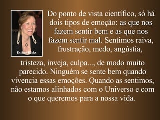 Do ponto de vista científico, só há dois tipos de emoção:  as que nos fazem sentir bem  e  as que nos fazem sentir mal . Sentimos raiva, frustração, medo, angústia,   tristeza, inveja, culpa...,   de modo muito parecido. Ninguém se sente bem quando vivencia essas emoções. Quando as sentimos, não estamos alinhados com o Universo e com o que queremos para a nossa vida.  Esther Hicks 