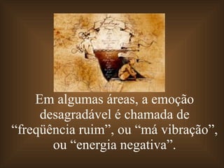 Em algumas áreas, a emoção desagradável é chamada de “freqüência ruim”, ou “má vibração”, ou “energia negativa”. 