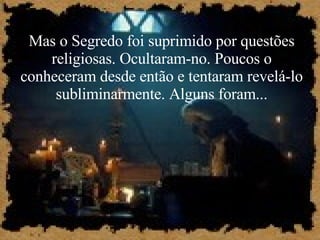 Mas o Segredo foi suprimido por questões religiosas. Ocultaram-no. Poucos o conheceram desde então e tentaram revelá-lo subliminarmente. Alguns foram... 