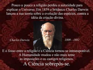 E o fosso entre a religião e a Ciência tornou-se intransponível.  A Humanidade mudou e não mais teme as imposições e os castigos religiosos. A Ciência sobrepôs-se. Pouco a   pouco a religião perdeu a autoridade para  explicar o Universo. Em 1859 o britânico Charles Darwin lançou a sua teoria sobre a evolução das espécies, contra a idéia da criação divina. 1809 - 1882 Charles Darwin 