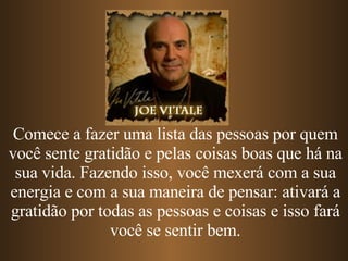 Comece a fazer uma lista das pessoas por quem você sente gratidão e pelas coisas boas que há na sua vida. Fazendo isso, você mexerá com a sua energia e com a sua maneira de pensar: ativará a gratidão por todas as pessoas e coisas e isso fará você se sentir bem. 