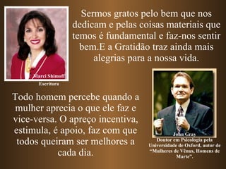 Sermos gratos pelo bem que nos dedicam e pelas coisas materiais que temos é fundamental e faz-nos sentir bem.E a Gratidão traz ainda mais alegrias para a nossa vida. Marci Shimoff John Gray Doutor em Psicologia pela Universidade de Oxford, autor de “Mulheres de Vênus, Homens de Marte”. Todo homem percebe quando a mulher aprecia o que ele faz e vice-versa. O apreço incentiva, estimula, é apoio, faz com que todos queiram ser melhores a cada dia. Escritora 