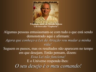 Algumas pessoas entusiasmam-se com tudo o que está sendo demonstrado aqui e afirmam: Agora que conheço a Lei da Atração vou mudar a minha vida!   Seguem os passos, mas os resultados não aparecem no tempo em que desejam. Então pensam, dizem:  Essa Lei não funciona! E o Universo responde-lhes:  O seu desejo é o meu comando! Psicólogo, autor do Método Sedona  e do  best-seller  “Euphoria”. 