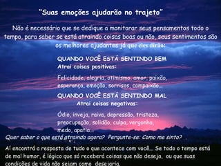 Não é necessário que se dedique a monitorar seus pensamentos todo o tempo, para saber se está atraindo coisas boas ou não, seus sentimentos são os melhores ajudantes já  que eles dirão: Quer saber o que está atraindo agora?  Pergunte-se: Como me sinto? Aí encontrá a resposta de tudo o que acontece com você... Se todo o tempo está de mal humor, é lógico que só receberá coisas que não deseja,  ou que suas condições de vida não sejam como  desejaria. “ Suas emoções ajudarão no trajeto” QUANDO VOCÊ ESTÁ SENTINDO BEM Atrai coisas positivas: Felicidade, alegria, otimismo, amor, paixão, esperança, emoção, sorrisos, compaixão… QUANDO  VOCÊ ESTÁ SENTINDO   MAL  Atrai coisas negativas: Ódio, inveja, raiva, depressão, tristeza, preocupação, solidão, culpa, vergonha, medo, apatia... 
