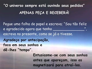 “ O universo sempre está ouvindo seus pedidos” APENAS PEÇA E RECEBERÁ! Pegue uma folha de papel e escreva; “Sou tão feliz e agradecido agora que tenho ______________”, escreva no presente, como se já o tivesse. Agradeça por antecipação, foca em seus sonhos e dê-lhes “tempo”. Entusiasme-se com seus sonhos antes que apareçam, isso os magnetizará para atraí-los. 