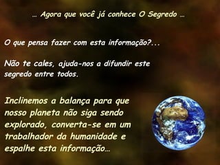 O que pensa fazer com esta informação?... Não te cale s, ajuda-nos a difundir este segredo entre todos. Inclinemos a balança para que nosso planeta não siga sendo explorado, converta-se em um trabalhador da humanidade e espalhe esta informação… …  Agora que você já conhece O Segredo … 