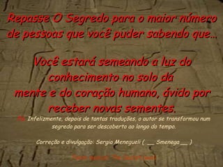 PS.  Infelizmente, depois de tantas traduções, o autor se transformou num segredo para ser descoberto ao longo do tempo. Correção e divulgação: Sergio Menegueli (  __ Smenega __ ) Fundo musical: The Secret (wav) Repasse O Segredo para o maior número de pessoas que você puder sabendo que… Você estará semeando a luz do conhecimento no solo da  mente e do coração humano, ávido por receber novas sementes. 