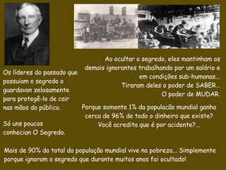 Ao ocultar o segredo, eles mantinham os   demais  ignorantes  trabalhando por um salário e em condições sub-humanas...  Tiraram deles o poder de SABER… O poder de MUDAR. Porque somente 1% da populacão mundial ganha cerca de 96% de todo o dinheiro que existe? Você acredita que é por acidente?... Os líderes do passado que possuiam o segredo  o guardavan zelosamente para protegê-lo de cair nas mãos do público. Só  uns poucos conhecian O  Segredo.   Mais de 90% do total da população mundial vive na pobreza... Simplemente porque ignoram o segredo que durante muitos anos foi ocultado! 