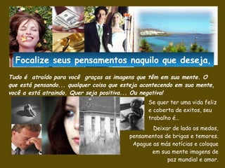 Tudo é  atraído para você  graças as imagens que têm em sua mente .  O que está pensando... qualquer coisa que esteja acontecendo em sua mente, você a está atraindo.  Quer seja positiva... Ou negativa! Se quer ter uma vida feliz e coberta de exitos, seu trabalho é… Deixar de lado os medos, pensamentos de brigas e temores. Apague as más notícias e coloque em sua mente imagens de paz mundial e amor. Focalize seus pensamentos naquilo que  deseja , 