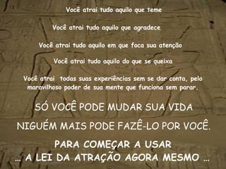 Você atrai tudo aquilo   que teme SÓ VOCÊ PODE MUDAR SUA VIDA NIGUÉM MAIS PODE FAZÊ-LO POR VOCÊ. Você atrai   tudo aquilo   que agradece Você atrai   tudo aquilo   em que foca sua atenção Você atrai   tudo aquilo   do que se queixa Você atrai  todas suas experiências sem se dar conta, pelo maravilhoso poder de sua mente que funciona sem parar. PARA COMEÇAR A USAR … A LEI DA ATRAÇÃO AGORA MESMO …   