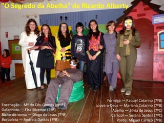 "O Segredo da Abelha" de Ricardo Alberty
Encenação - Mª do Céu Gomes (prof.)
Gafanhoto — Elsa Silvestre (7ºB)
Bicho-de-conta — Diogo de Jesus (7ºB)
Borboleta — Andreia Dantas (7ºB)
Formiga — Raquel Catarino (7ºB)
Louva-a-Deus — Mariana Catarino (7ºB)
Abelha — Sílvia de Jesus (7ºC)
Caracol — Susana Santos (7ºC)
Ponto: Miguel Carriço (7ºB)
 