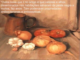 “ Outra coisa que li no artigo é que cebolas e alhos disseminados nas habitações salvaram da peste negra a muitos, faz anos. Têm poderosas propriedades antibacterianas e antissépticas.” 