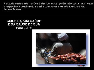 CUIDE DA SUA SAÚDE E DA SAÚDE DE SUA FAMÍLIA!!! A autoria destas informações é desconhecida, porém não custa nada testar o respectivo procedimento e assim comprovar a veracidade dos fatos.  Sebo e Acervo. 