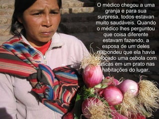 O médico chegou a uma granja e para sua surpresa, todos estavan muito saudáveis. Quando o médico lhes perguntou que coisa diferente estavam fazendo, a esposa de um deles respondeu que ela havia colocado uma cebola com cascas em um prato nas habitações do lugar. 