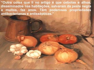 “ Outra coisa que li no artigo é que cebolas e alhos, disseminados nas habitações, salvaram da peste negra a muitos, faz anos. Têm poderosas propriedades antibacterianas e antissépticas.” 