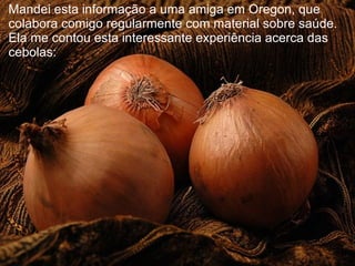Mandei esta informação a uma amiga em Oregon, que
colabora comigo regularmente com material sobre saúde.
Ela me contou esta interessante experiência acerca das
cebolas:
 