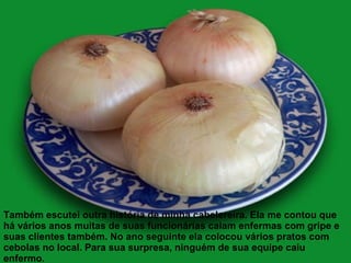 Também escutei outra história de minha cabelereira. Ela me contou que
há vários anos muitas de suas funcionárias caiam enfermas com gripe e
suas clientes também. No ano seguinte ela colocou vários pratos com
cebolas no local. Para sua surpresa, ninguém de sua equipe caiu
enfermo.
 