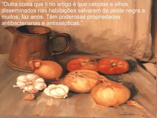 “Outra coisa que li no artigo é que cebolas e alhos
disseminados nas habitações salvaram da peste negra a
muitos, faz anos. Têm poderosas propriedades
antibacterianas e antissépticas.”
 