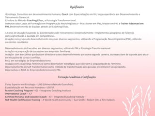 A PNL ensina, ainda, que para cultivar bons
relacionamentos, é preciso reconhecer que o outro
tem o direito e a liberdade de ser como ele quiser.
Identificar que o outro tem suas razões para se
comportar de determinada forma é uma estratégia
poderosa , pois exercita nosso cérebro a construir
caminhos diferentes e que na maioria das vezes
não haviam sido trilhados.
Experimente!
Qualificações
•Psicóloga, Consultora em desenvolvimento Humano, Coach com Especialização em RH, larga experiência em Desenvolvimento e
Treinamento Gerencial.
Criadora do Método Coaching Eficaz, e Psicologia Transformacional.
Instrutora dos Cursos de Formação em Programação Neurolingüística – Practitioner em PNL, Master em PNL e Trainer Advanced em
PNL.Desenvolvimento de Equipes através de Coaching Eficaz.
12 anos de atuação na gestão da Coordenadoria de Treinamento e Desenvolvimento –Implementou programas de Talentos
com segmentação e pautada em competências.
Atuação com grupos de desenvolvimento dos mais diversos segmentos, utilizando a Programação Neurolingüística (PNL), obtendo
excelentes resultados.
Desenvolvimento de Executivo em diversos segmentos, utilizando PNL e Psicologia Transformacional.
Atuação na preparação de sucessores em empresas familiares.
Atuação com executivos que buscam direcionar o seu desenvolvimento para uma segunda carreira, ou necessitam de suporte para atuar
em situações de stress e conflitos.
Foco em estratégias de Empreendedorismo
Atuação com a Liderança Feminina e como desenvolver estratégias que valorizem a singularidade do Feminino.
Desenvolvimento do Self Transformation como método de transformação para pessoas encontrarem seu propósito.
Desenvolveu o MBA de Empreendedorismo com PNL
FormaçãoAcadêmicae Certificações
Curso Superior em Psicologia - UNG (Universidade de Guarulhos).
Especialização em Recursos Humanos - USP/SP.
Master Coaching Program – ICI – Integrated Coaching Institute
International Coach – ICF
Certified Personal and Executive Coach - ICI – Integrated Coaching Institute –
NLP Health Certification Training – A World Health Community – Suzi Smith – Robert Dilts e Tim Halbom.
 