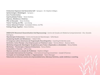 Ericksonian Hypnosis And Generative Self – Synapsis – Dr. Stephen Gilligan.
Epistemologia e Modelagem - Synapsis –
Core Transformation
Espiritualidade Prática - Steve Andréas.
Hipnose, Metáforas e Histórias -
PNL na Educação - Steve Andréas.
Trainer Training em PNL - Lara Ewing
Trainer Advanced Trainer - Sociedade Chilena de PNL
Putting Things Together - Steve Andréas.
EMDR (EYE Movement Desensitization And Reprocessing) - Centro de Estudos em Medicina Comportamental – Dra. Graciela
Rodrigues.
Hipnoterapia Ericksoniana – Centro de Estudo de Hipnoterapia – Sofia Bauer.
Awakening Health and Wholwness – Robert Dilts.
IV Congresso Latino-Americano de Programação Neurolinguística - Coaching At Identity Level.
Seminário: Como Planejar a Sua Empresa para os Próximos 5 anos – Tommy Nelson – Buenos Ayres.
Workshop Integrando Abordagens Terapêuticas para Tratar a Depressão e a Ansiedade – Teresa Robles
Workshop – Psicoterapia e Hipnose Ericksoniana - Teresa Robles
Compulsões e Traumas - Jeffrey Zeig
Hipnose centrada na solução de Problemas - Stephen Gilligan
Convenção Internacional de Coaching – International Coaching Convention – Joseph O’Connor.
Formação em Constelação Familiar e Organizacional - Talent Manager
Palestrante em diversos eventos de empreendedorismo, liderança feminina, saúde sistêmica e coaching.
 