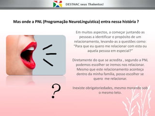 Mas onde a PNL (Programação NeuroLinguística) entra nessa história ?
Em muitos aspectos, a começar juntando as
pessoas a identificar o propósito de um
relacionamento, levando-as a questões como:
“Para que eu quero me relacionar com esta ou
aquela pessoa em especial?”
Diretamente do que se acredita , segundo a PNL
podemos escolher se iremos nos relacionar.
Mesmo que este relacionamento aconteça
dentro da minha família, posso escolher se
quero me relacionar.
Inexiste obrigatoriedades, mesmo morando sob
o mesmo teto.
 