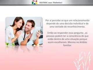 Por aí percebe-se que um relacionamento
depende de uma decisão individual e de
uma vontade de reconhecimento.
Então ao responder essa pergunta , as
pessoas podem ter a consciência de que
estão dentro de uma situação porque
assim escolheram. Mesmo no âmbito
familiar.
 