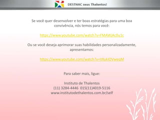 Se você quer desenvolver e ter boas estratégias para uma boa
convivência, nós temos para você:
https://www.youtube.com/watch?v=FMAWjAc0u1c
Ou se você deseja aprimorar suas habilidades personalizadamente,
apresentamos:
https://www.youtube.com/watch?v=VKykIOVweqM
Para saber mais, ligue:
Instituto de Thalentos
(11) 3284-4446 015(11)4019-5116
www.institutodethalentos.com.br/self
 