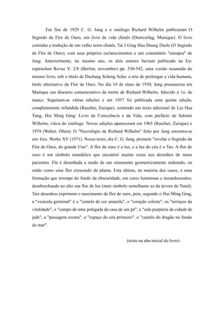 Em fins de 1929 C. G. Jung e o sinólogo Richard Wilhelm publicaram O
Segredo da Flor de Ouro, um livro de vida chinês (Dornverlag, Munique). O livro
continha a tradução de um velho texto chinês, Tai I Ging Hua Dsung Dschi (O Segredo
da Flor de Ouro), com seus próprios esclarecimentos e um comentário "europeu" de
Jung. Anteriormente, no mesmo ano, os dois autores haviam publicado na Eu-
ropàischen Revue V: 2/8 (Berlim, novembro) pp. 530-542, uma versão resumida do
mesmo livro, sob o título de Dschang Scheng Schu: a arte de prolongar a vida humana,
título alternativo da Flor de Ouro. No dia 10 de maio de 1930, Jung pronunciou em
Munique um discurso comemorativo da morte de Richard Wilhelm, falecido a 1o. de
março. Seguiram-se várias edições e em 1957 foi publicada uma quinta edição,
completamente refundida (Rascher, Zurique), contendo um texto adicional de Liu Hua
Yang, Hui Ming Ging: Livro da Consciência e da Vida, com prefácio de Salomé
Wilhelm, viúva do sinólogo. Novas edições apareceram em 1965 (Rascher, Zurique) e
1974 (Walter, Olten). O "Necrológio de Richard Wilhelm" feito por Jung encontra-se
em: Ges. Werke XV (1971). Nosso texto, diz C. G. Jung, promete "revelar o Segredo da
Flor de Ouro, do grande Uno". A flor de ouro é a luz, e a luz do céu é o Tao. A flor de
ouro é um símbolo mandálico que encontrei muitas vezes nos desenhos de meus
pacientes. Ela é desenhada a modo de um ornamento geometricamente ordenado, ou
então como uma flor crescendo da planta. Esta última, na maioria dos casos, é uma
formação que irrompe do fundo da obscuridade, em cores luminosas e incandescentes,
desabrochando no alto sua flor de luz (num símbolo semelhante ao da árvore de Natal).
Tais desenhos exprimem o nascimento da flor de ouro, pois, segundo o Hui Ming Ging,
a "vesícula germinal" é o "castelo de cor amarela", o "coração celeste", os "terraços da
vitalidade", o "campo de uma polegada da casa de um pé", a "sala purpúrea da cidade de
jade", a "passagem escura", o "espaço do céu primeiro", o "castelo do dragão no fundo
do mar".
(texto na aba inicial do livro)
 