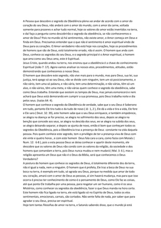 A Pessoa que descobre o segredo da Obediência plena vai andar de acordo com o amor do
coração do seu Deus, não andará com o amor do mundo, com o amor da carne, voltada
somente para prazeres e achar tudo normal, hoje os valores do amor estão invertidos na terra,
e daí faço a pergunta como descobrirão o segredo da obediência, se não conheceremos o
amor de Deus? Pois no mundo só há sentimentos, não existe amor, o Amor começa em Deus e
finda em Deus. Precisamos entender que o que não é sentimento é amor espiritual vindo de
Deus para os corações. O Amor verdadeiro não está hoje nos corações, hoje os procedimentos
de homens que são de Deus, está totalmente errado, não é assim. O homem que anda com
Deus, conhece os segredos do seu Deus, e o segredo principal é o Amor espiritual, o homem
que ama como seu Deus ama, este é Espiritual.
Jesus Cristo, quando andou na terra, nos ensinou que a obediência é a chave do conhecimento
Espiritual (João 7: 17). Agora vamos analisar os nossos atos, procedimentos, atitudes, estão
demonstrando que conhecemos o nosso Deus.
O homem que descobre este segredo, não vive mais para o mundo, mas para Deus, sua lei, sua
justiça, terá apego só ao seu Deus, não se divide com ninguém, tem um só posicionamento, e
não vário, tem uma só palavra, e não vária, tem uma determinação, e não várias, têm só um
alvo, e não vários, têm uma meta, e não várias quem conhece o segredo da obediência, sabe
como Deus trabalha. Entende que existem os tempos de Deus, mas jamais esmorecerá e nem
achará que Deus está demorando em cumprir a sua promessa, pois Deus trabalha noite e dia
pelos seus. (Isaías 64: 4).
O homem que conhece o segredo da Obediência de verdade, sabe que o seu Deus é Soberano
em tudo, portanto Ele tira tudo e da tudo de novo ( Jó 1, 2 ), Ele dá a vida e tira a vida, Ele fere
e Ele sara ( Deut. 32: 39), este homem sabe que o seu Deus enriquece, e também empobrece,
se alegra na doença se for preciso, se alegra no sofrimento dos seus, depois se alegra na
benção que concede aos seus, se alegra na descida dos seus, ee se alegra na subida dos seus,
se alegra deixando separar, e depois se ajunta de novo, então é bom que conheçam todos os
segredos da Obediência, pois a Obediência traz a presença de Deus constante na vida daquela
pessoa. Pois quem conhece este segredo, tem o privilégio de ter a presença viva de Deus com
ele vinte e quatro horas , e com este homem Deus fala cara a cara, como fazia com Moisés (
Num. 12: 6-8 ), pois a esta pessoa Deus se deixa conhecer e apartir deste momento, ele
descobre que os valores de Deus não condiz com os valores da religião, da sociedade e dos
homens que comandam a terra, pois Deus nunca mudou e nem mudará ( Mal. 3: 6 ), mas a
religião apresenta um Deus que não é o Deus da Bíblia, será que conhecemos o Deus
Verdadeiro?
A postura do homem que conhece os segredos de Deus, é totalmente diferente dos da terra,
não é igual a nada, nem a ninguém. O homem que é profeta, Ele traz a boca de Deus na sua
boca na terra, é exemplo em tudo, só agrada seu Deus, porque na medida que amar de todo
seu coração, amará com o amor de Deus as pessoas, aí sim haverá mudança, mas para que isso
ocorra é preciso ter conhecimento de como é o pensamento de Deus, como Ele faz as coisas,
até que ponto Ele trabalha por uma pessoa, para resgatar um ser humano, como é os seus
Mistérios, como conhecer os segredos da obediência, fazer o que Deus manda na hora certa.
Este homem não fica ligado na terra, ele está ligado só no Espírito de Deus, todos os elos
sentimentais, emocionais, carnais, são cortados. Não sente falta de nada, por saber que para
agradar o seu Deus, precisa ser espiritual.
Hoje tem tantas filosofias de amor na terra, e Satanás sabendo disso, que o mundo já está
 